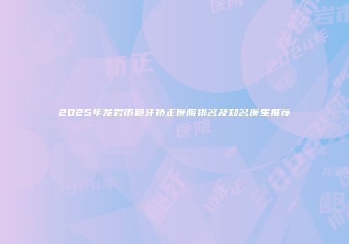 2025年龙岩市龅牙矫正医院排名及知名医生推荐