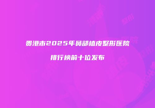 贵港市2025年鼻部植皮整形医院排行榜前十位发布