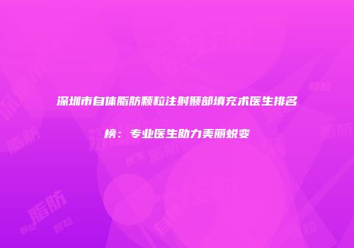 深圳市自体脂肪颗粒注射颞部填充术医生排名榜：专业医生助力美丽蜕变