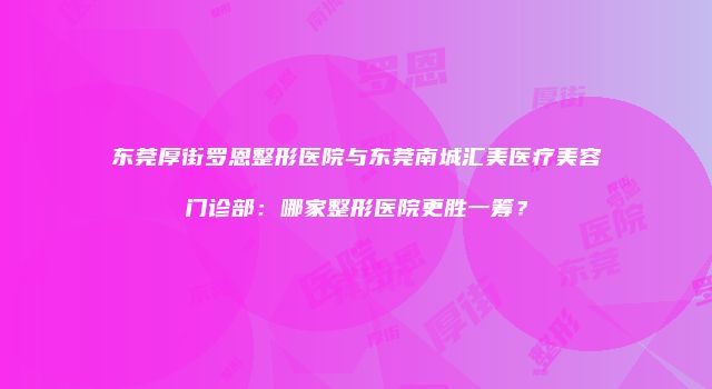 东莞厚街罗恩整形医院与东莞南城汇美医疗美容门诊部：哪家整形医院更胜一筹？