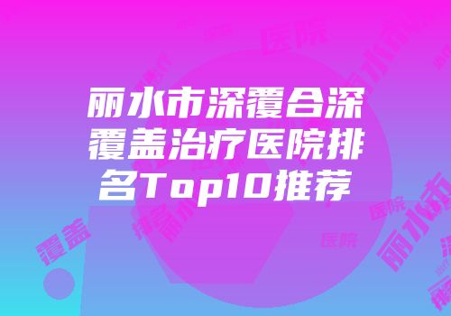 丽水市深覆合深覆盖治疗医院排名Top10推荐