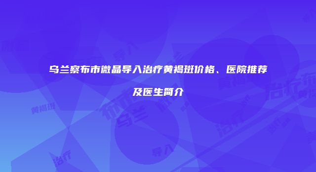 乌兰察布市微晶导入治疗黄褐斑价格、医院推荐及医生简介