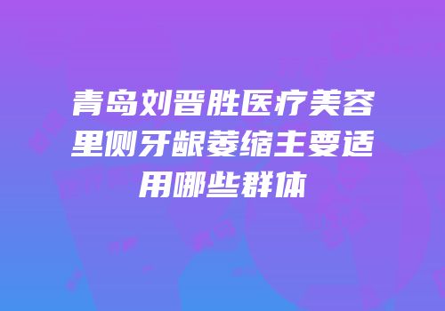 青岛刘晋胜医疗美容里侧牙龈萎缩主要适用哪些群体