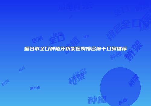 烟台市全口种植牙桥架医院排名前十口碑推荐