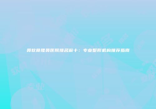 鼻软骨隆鼻医院排名前十：专业整形机构推荐指南