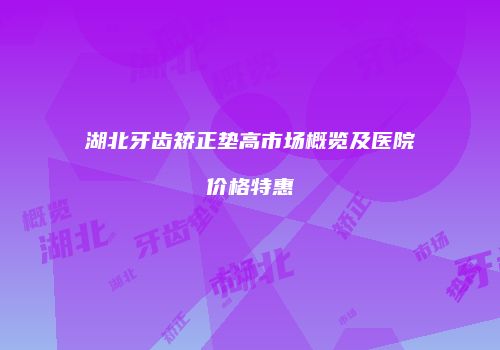 湖北牙齿矫正垫高市场概览及医院价格特惠