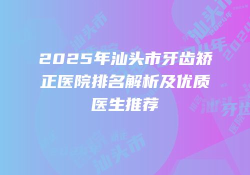 2025年汕头市牙齿矫正医院排名解析及优质医生推荐