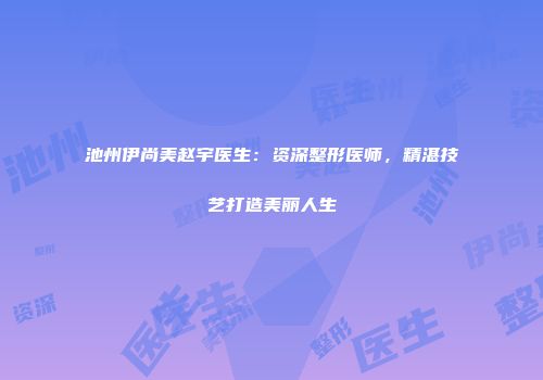 池州伊尚美赵宇医生：资深整形医师，精湛技艺打造美丽人生