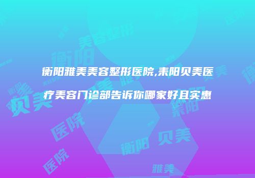 衡阳雅美美容整形医院,耒阳贝美医疗美容门诊部告诉你哪家好且实惠