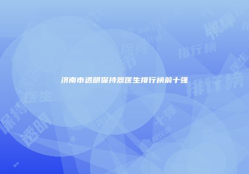 济南市透明保持器医生排行榜前十强