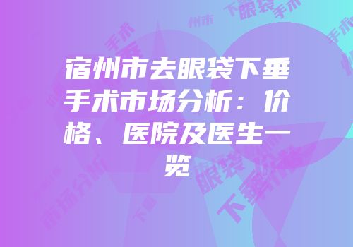 宿州市去眼袋下垂手术市场分析：价格、医院及医生一览