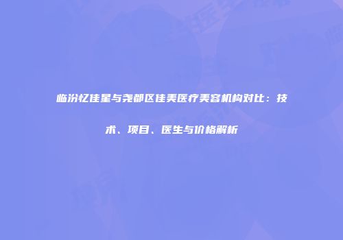 临汾忆佳星与尧都区佳美医疗美容机构对比：技术、项目、医生与价格解析