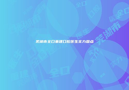 芜湖市全口重建口腔医生实力盘点