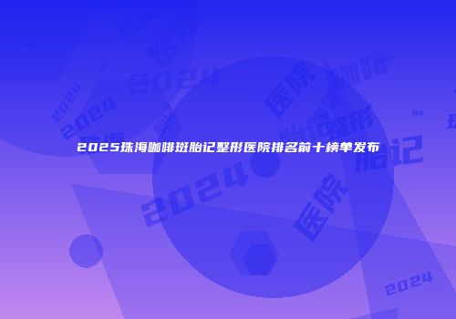 2025珠海咖啡斑胎记整形医院排名前十榜单发布