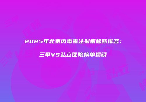 2025年北京肉毒素注射瘦脸新排名：三甲VS私立医院榜单揭晓