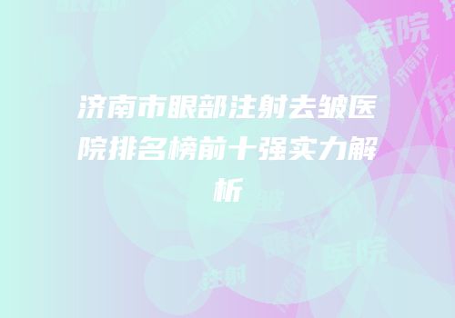 济南市眼部注射去皱医院排名榜前十强实力解析