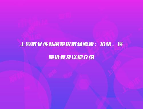 上海市女性私密整形市场解析：价格、医院推荐及详细介绍