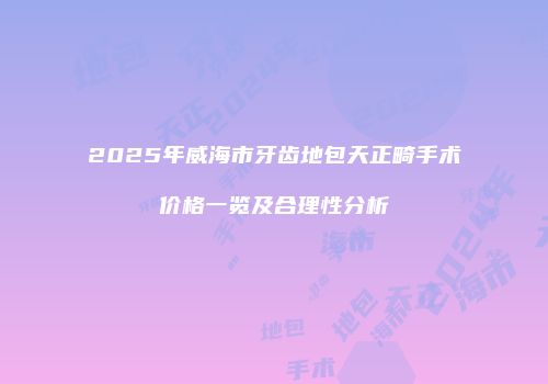 2025年威海市牙齿地包天正畸手术价格一览及合理性分析