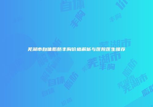 芜湖市自体脂肪丰胸价格解析与医院医生推荐