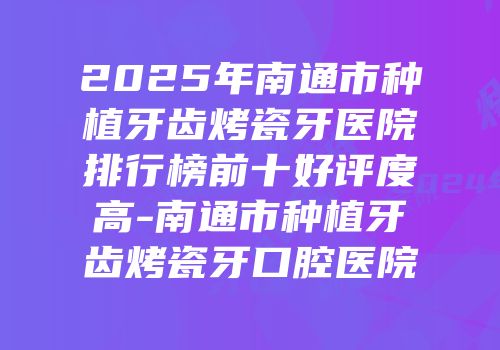 2025年南通市种植牙齿烤瓷牙医院排行榜前十好评度高-南通市种植牙齿烤瓷牙口腔医院