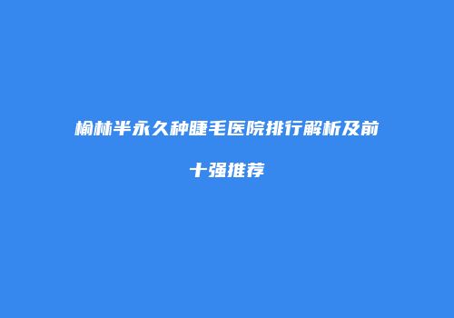 榆林半永久种睫毛医院排行解析及前十强推荐