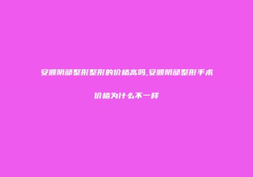 安顺阴部整形整形的价格高吗,安顺阴部整形手术价格为什么不一样