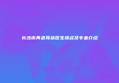 长沙市再造耳朵医生排名及专业介绍