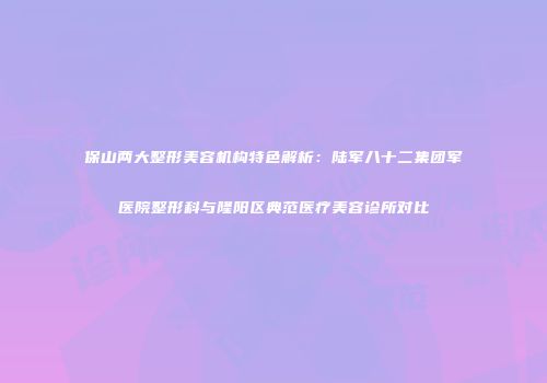 保山两大整形美容机构特色解析：陆军八十二集团军医院整形科与隆阳区典范医疗美容诊所对比