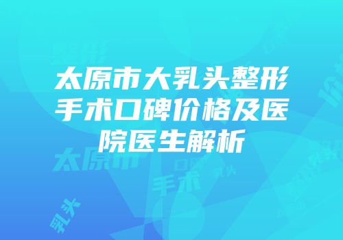太原市大乳头整形手术口碑价格及医院医生解析