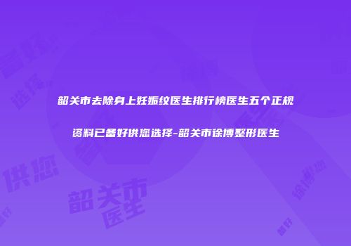 韶关市去除身上妊娠纹医生排行榜医生五个正规资料已备好供您选择-韶关市徐博整形医生
