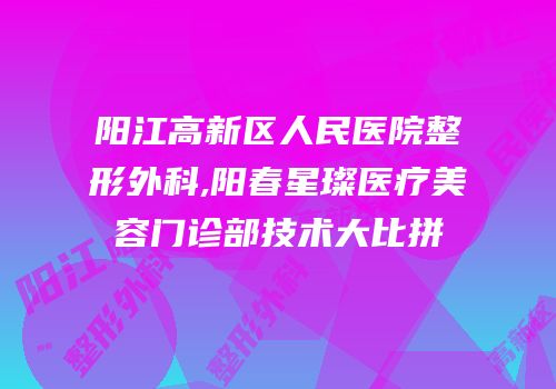 阳江高新区人民医院整形外科,阳春星璨医疗美容门诊部技术大比拼