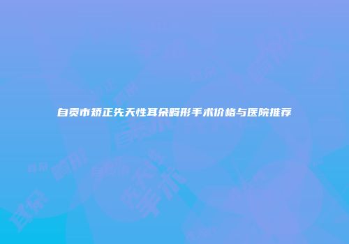 自贡市矫正先天性耳朵畸形手术价格与医院推荐