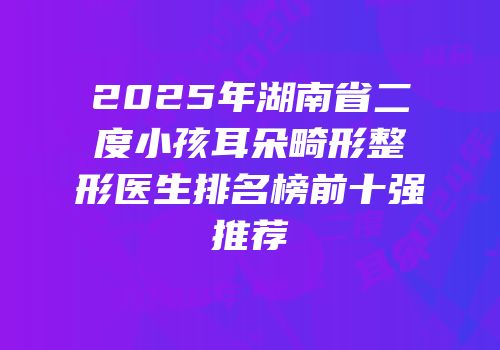 2025年湖南省二度小孩耳朵畸形整形医生排名榜前十强推荐