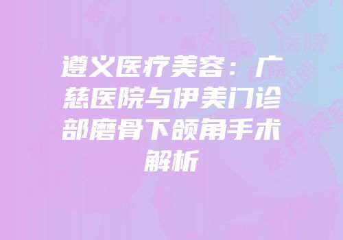 遵义医疗美容：广慈医院与伊美门诊部磨骨下颌角手术解析
