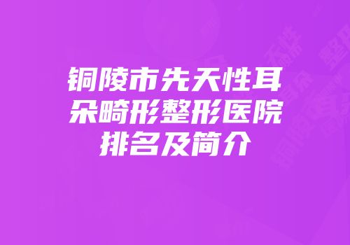 铜陵市先天性耳朵畸形整形医院排名及简介
