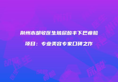 荆州市胡敏医生玻尿酸丰下巴瘦脸项目：专业美容专家口碑之作