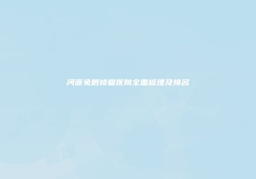 河源兔唇修复医院全面梳理及排名