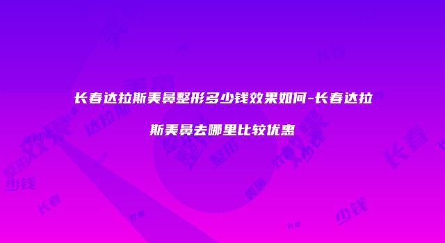 长春达拉斯美鼻整形多少钱效果如何-长春达拉斯美鼻去哪里比较优惠