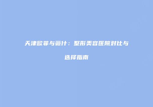 天津欧菲与薇什：整形美容医院对比与选择指南