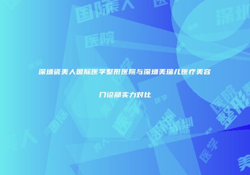 深圳瓷美人国际医学整形医院与深圳美瑞儿医疗美容门诊部实力对比