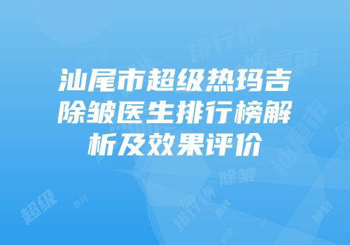 汕尾市超级热玛吉除皱医生排行榜解析及效果评价
