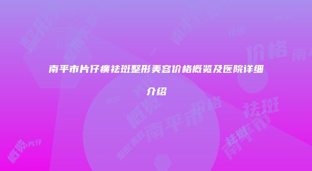 南平市片仔癀祛斑整形美容价格概览及医院详细介绍