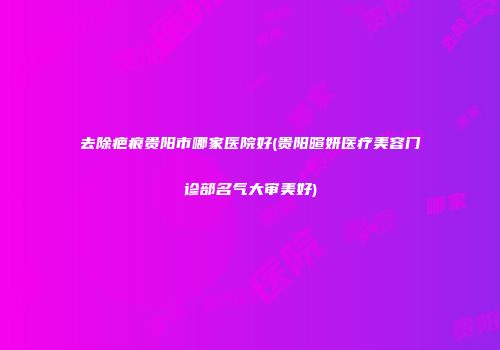 去除疤痕贵阳市哪家医院好(贵阳暄妍医疗美容门诊部名气大审美好)