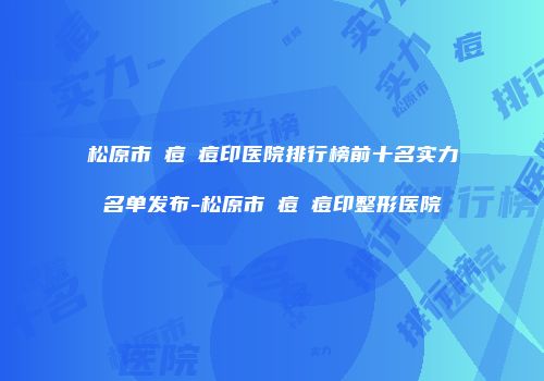 松原市袪痘袪痘印医院排行榜前十名实力名单发布-松原市袪痘袪痘印整形医院