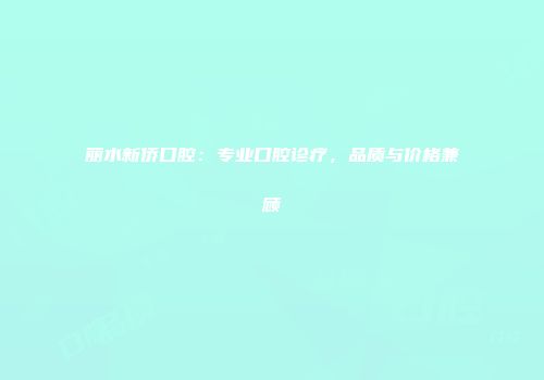 丽水新侨口腔：专业口腔诊疗，品质与价格兼顾