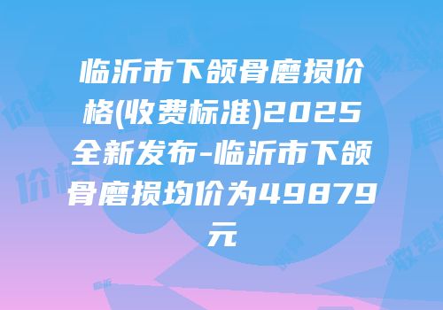 临沂市下颌骨磨损价格(收费标准)2025全新发布-临沂市下颌骨磨损均价为49879元