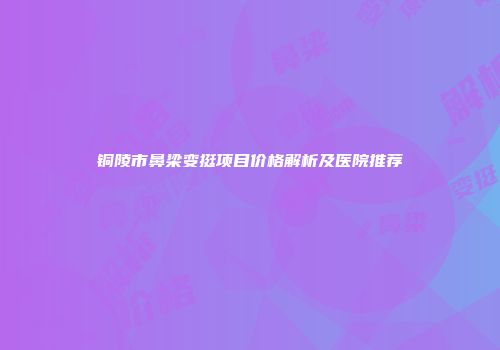 铜陵市鼻梁变挺项目价格解析及医院推荐