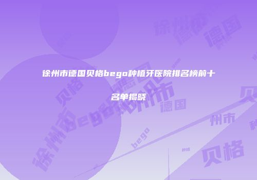 徐州市德国贝格bego种植牙医院排名榜前十名单揭晓