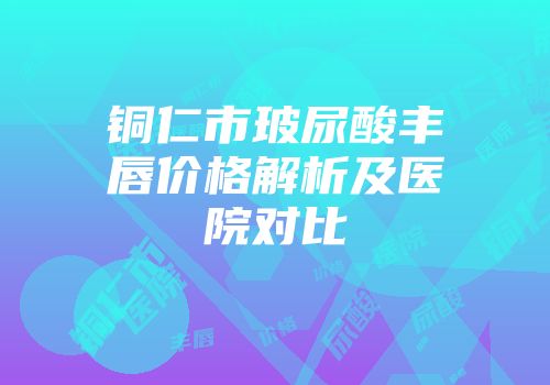 铜仁市玻尿酸丰唇价格解析及医院对比