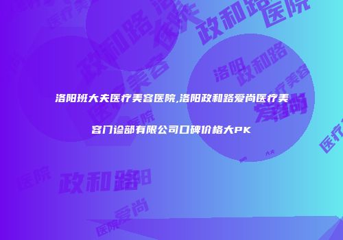 洛阳班大夫医疗美容医院,洛阳政和路爱尚医疗美容门诊部有限公司口碑价格大PK